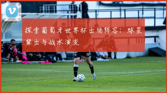 探索葡萄牙世界杯出场阵容:球星辈出与战术演变