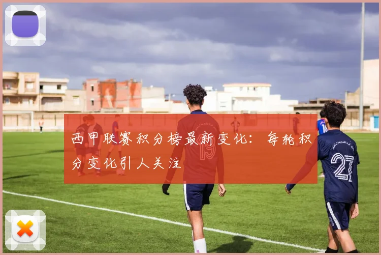 西甲联赛积分榜最新变化：每轮积分变化引人关注