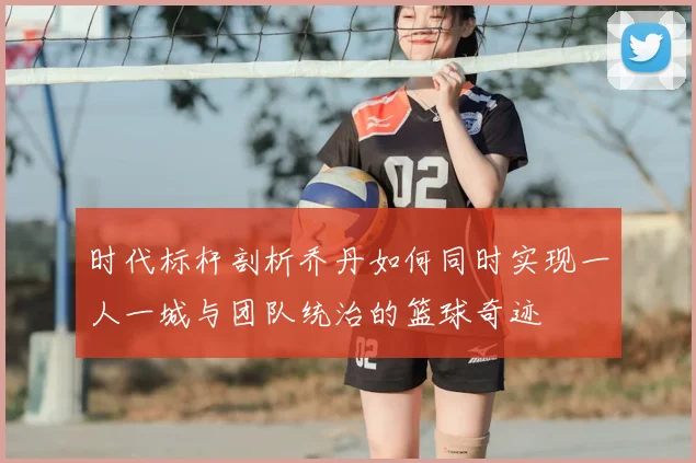 时代标杆剖析乔丹如何同时实现一人一城与团队统治的篮球奇迹